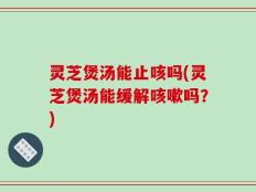 灵芝煲汤能止咳吗(灵芝煲汤能缓解咳嗽吗？)