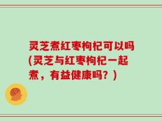 灵芝煮红枣枸杞可以吗(灵芝与红枣枸杞一起煮，有益健康吗？)