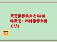 灵芝推荐美食吃法(美味灵芝：四种推荐食用方法)