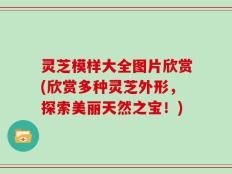 灵芝模样大全图片欣赏(欣赏多种灵芝外形，探索美丽天然之宝！)