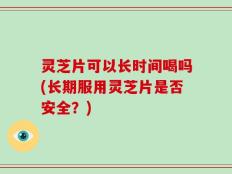 灵芝片可以长时间喝吗(长期服用灵芝片是否安全？)