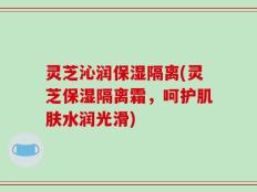 灵芝沁润保湿隔离(灵芝保湿隔离霜，呵护肌肤水润光滑)
