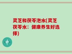 灵芝和茯苓泡水(灵芝茯苓水：健康养生好选择)