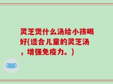 灵芝煲什么汤给小孩喝好(适合儿童的灵芝汤，增强免疫力。)