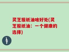 灵芝报纸油啥好处(灵芝报纸油：一个健康的选择)