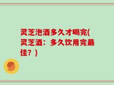 灵芝泡酒多久才喝完(灵芝酒：多久饮用完最佳？)
