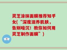 灵芝涂抹面膜推荐知乎女(“深度滋养肌肤，告别暗沉！教你如何用灵芝制作面膜”)