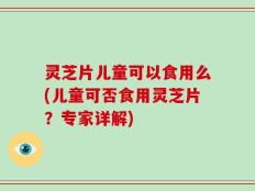 灵芝片儿童可以食用么(儿童可否食用灵芝片？专家详解)
