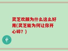 灵芝欢颜为什么这么好用(灵芝能为何让你开心碎？)