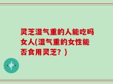 灵芝湿气重的人能吃吗女人(湿气重的女性能否食用灵芝？)