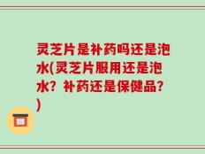 灵芝片是补药吗还是泡水(灵芝片服用还是泡水？补药还是保健品？)