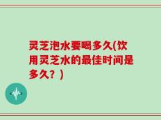 灵芝泡水要喝多久(饮用灵芝水的最佳时间是多久？)