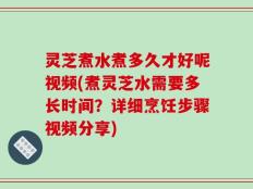 灵芝煮水煮多久才好呢视频(煮灵芝水需要多长时间？详细烹饪步骤视频分享)