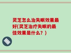 灵芝怎么治失眠效果最好(灵芝治疗失眠的最佳效果是什么？)