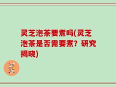 灵芝泡茶要煮吗(灵芝泡茶是否需要煮？研究揭晓)