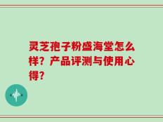 灵芝孢子粉盛海堂怎么样？产品评测与使用心得？