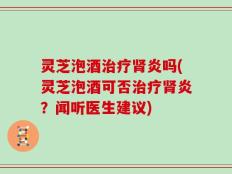 灵芝泡酒治疗肾炎吗(灵芝泡酒可否治疗肾炎？闻听医生建议)