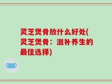 灵芝煲骨放什么好处(灵芝煲骨：滋补养生的最佳选择)
