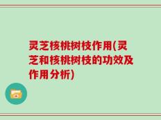 灵芝核桃树枝作用(灵芝和核桃树枝的功效及作用分析)