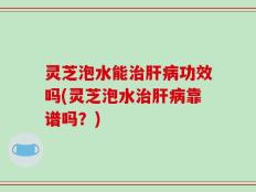 灵芝泡水能治肝病功效吗(灵芝泡水治肝病靠谱吗？)