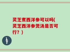 灵芝煮西洋参可以吗(灵芝西洋参煲汤是否可行？)