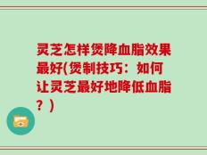 灵芝怎样煲降血脂效果最好(煲制技巧：如何让灵芝最好地降低血脂？)