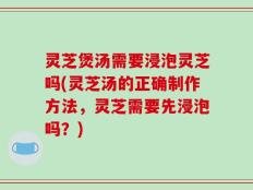 灵芝煲汤需要浸泡灵芝吗(灵芝汤的正确制作方法，灵芝需要先浸泡吗？)