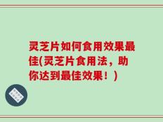 灵芝片如何食用效果最佳(灵芝片食用法，助你达到最佳效果！)