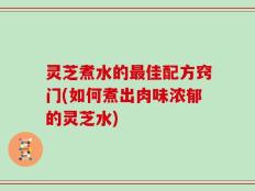 灵芝煮水的最佳配方窍门(如何煮出肉味浓郁的灵芝水)