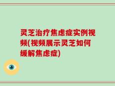 灵芝治疗焦虑症实例视频(视频展示灵芝如何缓解焦虑症)