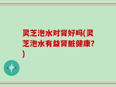 灵芝泡水对肾好吗(灵芝泡水有益肾脏健康？)