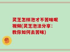 灵芝怎样泡才不苦味呢视频(灵芝泡法分享：教你如何去苦味)