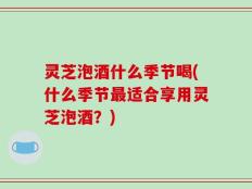 灵芝泡酒什么季节喝(什么季节最适合享用灵芝泡酒？)