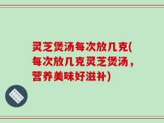灵芝煲汤每次放几克(每次放几克灵芝煲汤，营养美味好滋补)