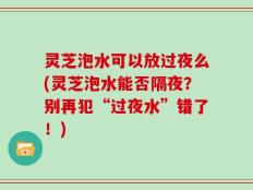 灵芝泡水可以放过夜么(灵芝泡水能否隔夜？别再犯“过夜水”错了！)