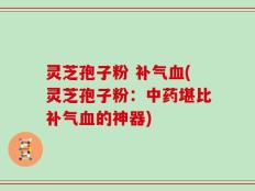 灵芝孢子粉 补气血(灵芝孢子粉：中药堪比补气血的神器)