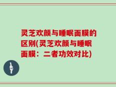 灵芝欢颜与睡眠面膜的区别(灵芝欢颜与睡眠面膜：二者功效对比)