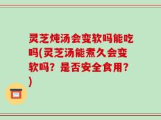灵芝炖汤会变软吗能吃吗(灵芝汤能煮久会变软吗？是否安全食用？)