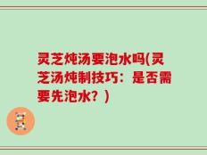 灵芝炖汤要泡水吗(灵芝汤炖制技巧：是否需要先泡水？)
