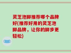 灵芝泡脚推荐哪个品牌好(推荐好用的灵芝泡脚品牌，让你的脚步更轻松)