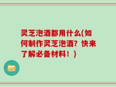 灵芝泡酒都用什么(如何制作灵芝泡酒？快来了解必备材料！)