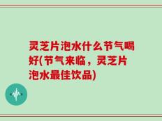 灵芝片泡水什么节气喝好(节气来临，灵芝片泡水最佳饮品)