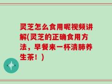 灵芝怎么食用呢视频讲解(灵芝的正确食用方法，早餐来一杯清肺养生茶！)