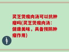 灵芝煲瘦肉汤可以抗肿瘤吗(灵芝煲瘦肉汤：健康美味，具备预防肿瘤作用)
