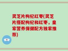 灵芝片枸杞红枣(灵芝片搭配枸杞和红枣，皇家营养保健配方独家推荐)