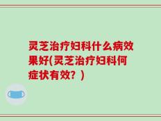 灵芝治疗妇科什么病效果好(灵芝治疗妇科何症状有效？)