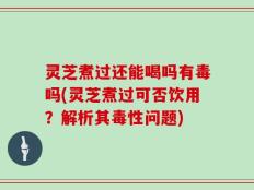 灵芝煮过还能喝吗有毒吗(灵芝煮过可否饮用？解析其毒性问题)