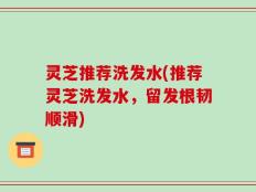 灵芝推荐洗发水(推荐灵芝洗发水，留发根韧顺滑)