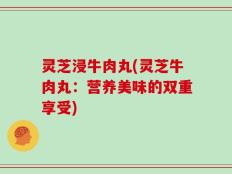灵芝浸牛肉丸(灵芝牛肉丸：营养美味的双重享受)