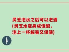 灵芝泡水之后可以泡酒(灵芝水变身成佳酿，泡上一杯解暑又保健)